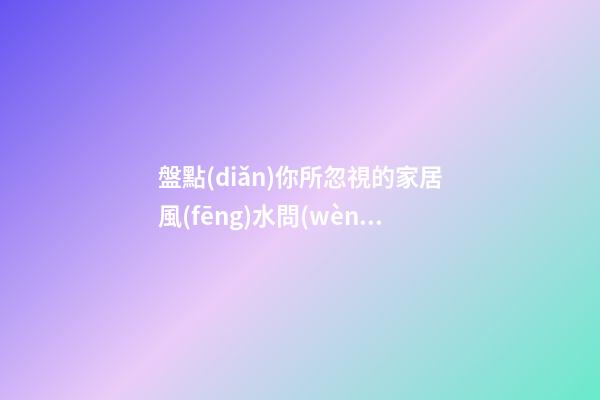 盤點(diǎn)你所忽視的家居風(fēng)水問(wèn)題 大家一定要重視起來(lái)